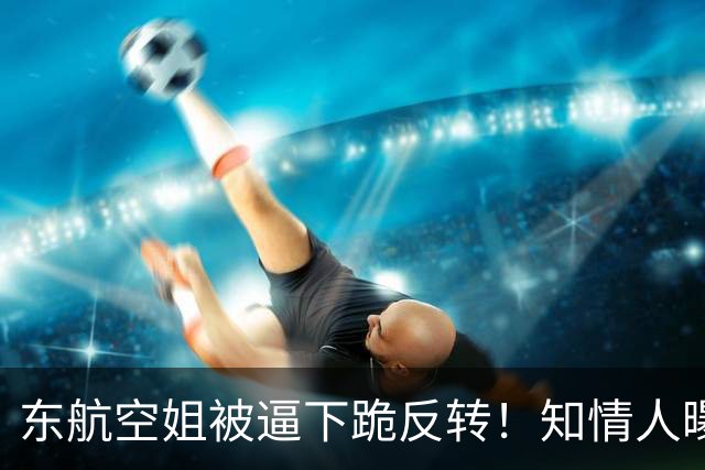 东航空姐被逼下跪反转！知情人曝猛料，不是故意刁难，真相不简单