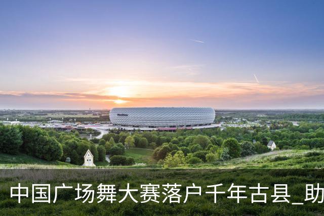中国广场舞大赛落户千年古县 助推群众体育与文旅深度融合