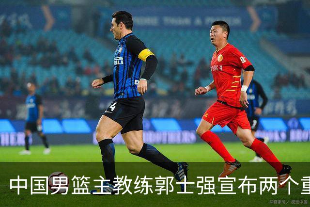 中国男篮主教练郭士强宣布两个重要目标：争取奥运资格，培养年轻球员