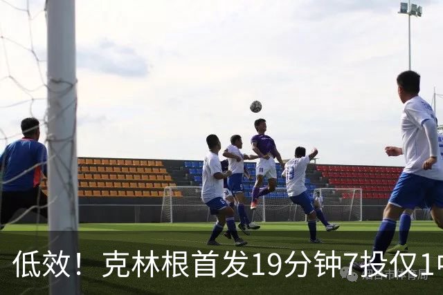 低效！克林根首发19分钟7投仅1中拿3分10板 三分2中0&正负值-9