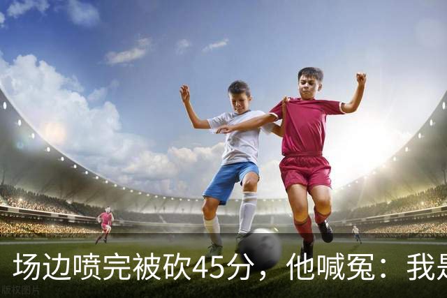 场边喷完被砍45分，他喊冤：我是无辜的