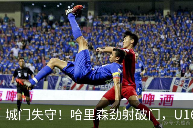 城门失守！哈里森劲射破门，U16中国0-1澳大利亚