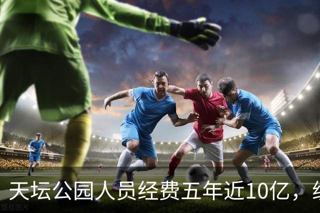 天坛公园人员经费五年近10亿，绩效工资是最大头