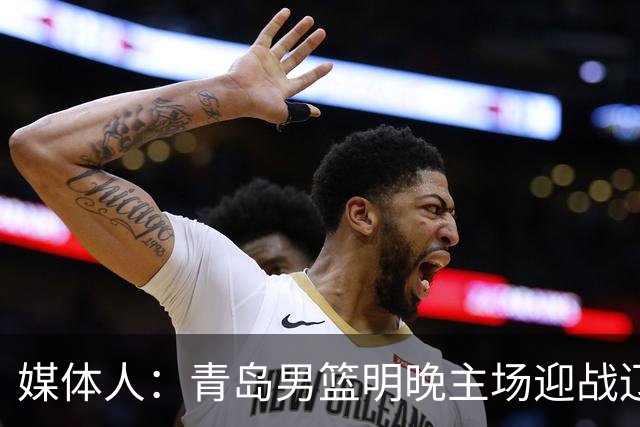 媒体人：青岛男篮明晚主场迎战辽宁 限制克里斯发挥是取胜关键