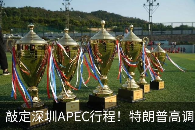 敲定深圳APEC行程！特朗普高调确认参会，日本欧洲被晾在一边