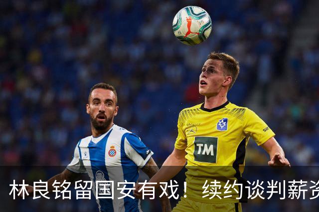 林良铭留国安有戏！续约谈判薪资并非大问题，而是一项关键指标