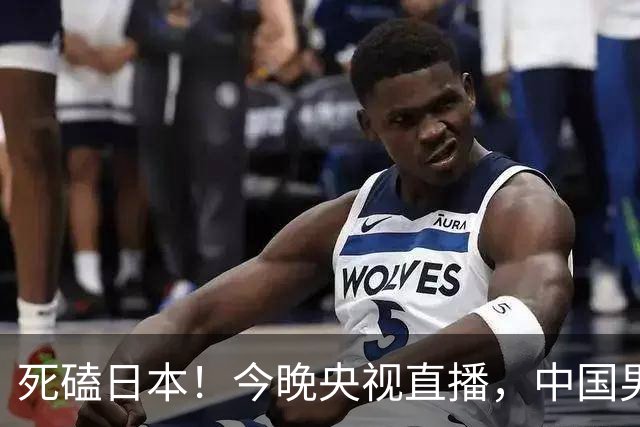 死磕日本！今晚央视直播，中国男篮迎战，郭士强手中剩余9张牌！