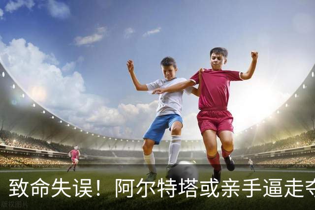 致命失误！阿尔特塔或亲手逼走夺冠功臣！5200 万引援彻底翻车