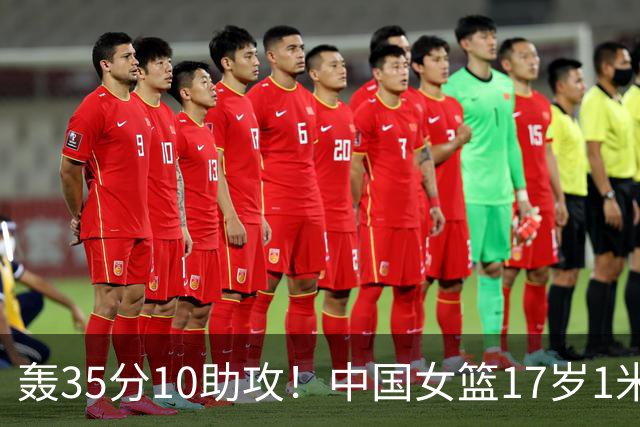 轰35分10助攻！中国女篮17岁1米78新星崛起：新版李梦又美又能打
