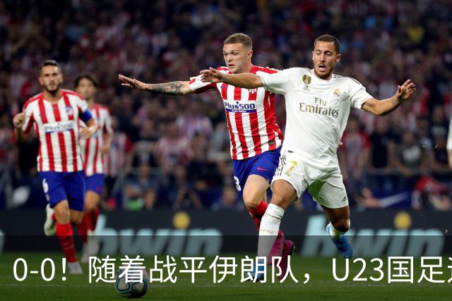 0-0！随着战平伊朗队，U23国足迎来利好消息，末轮打平即可出线