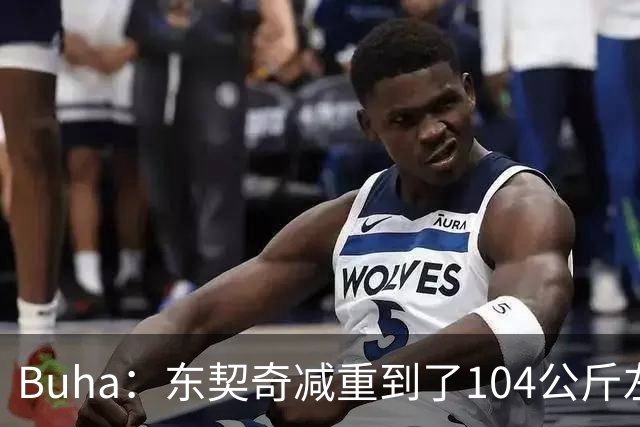 Buha：东契奇减重到了104公斤左右 这是他身体状态最好的一次