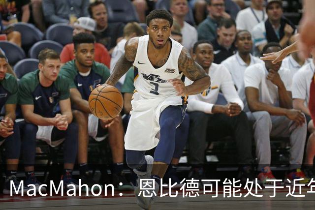 MacMahon：恩比德可能处于近年来最佳身体状态 防守表现很出色